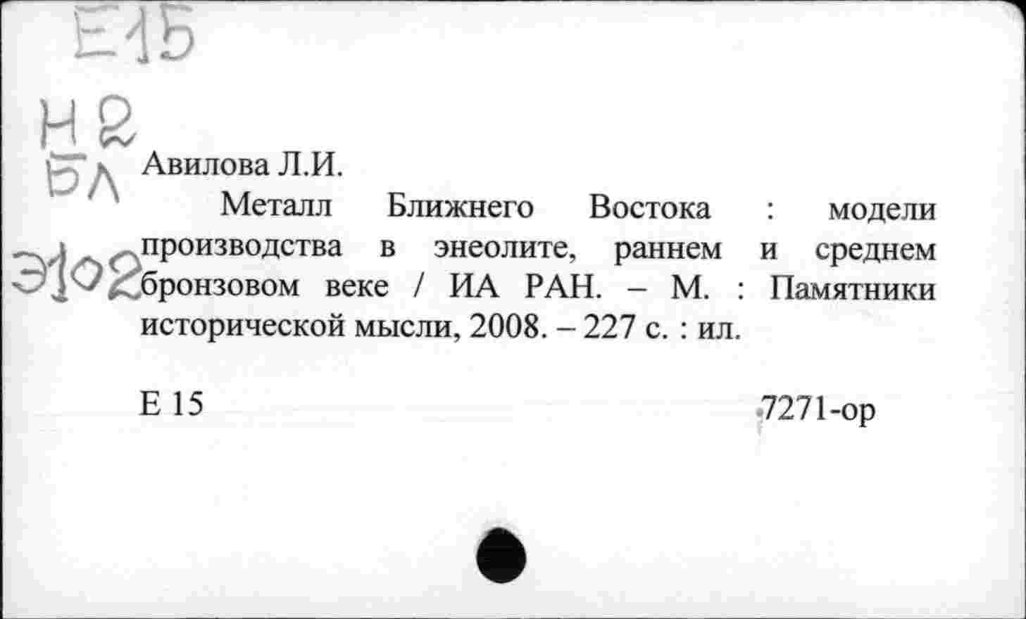﻿НБ
рГ к Авилова Л.И.
Металл	Ближнего Востока	:	модели
—. і , .. производства в энеолите, раннем и среднем
14 к бронзовом веке / ИА РАН. - М. : Памятники исторической мысли, 2008. - 227 с. : ил.
Е 15
-7271-ор